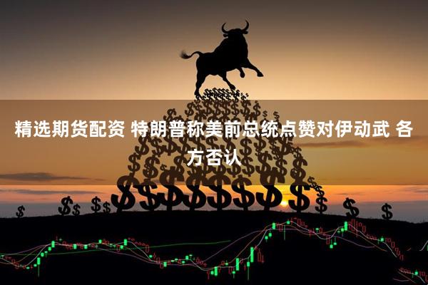 精选期货配资 特朗普称美前总统点赞对伊动武 各方否认