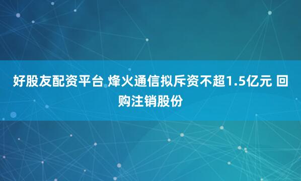 好股友配资平台 烽火通信拟斥资不超1.5亿元 回购注销股份