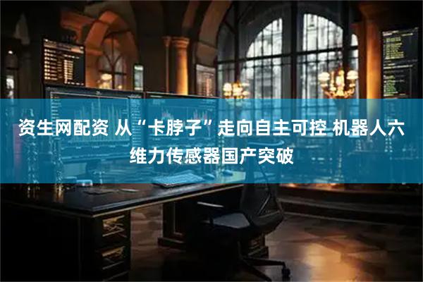 资生网配资 从“卡脖子”走向自主可控 机器人六维力传感器国产突破