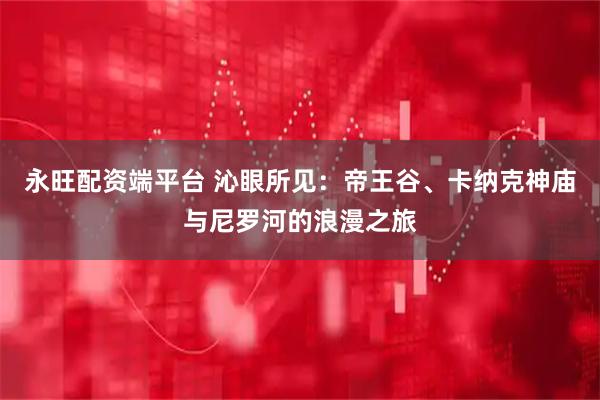 永旺配资端平台 沁眼所见：帝王谷、卡纳克神庙与尼罗河的浪漫之旅