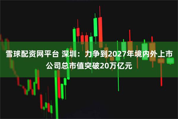 雪球配资网平台 深圳：力争到2027年境内外上市公司总市值突破20万亿元