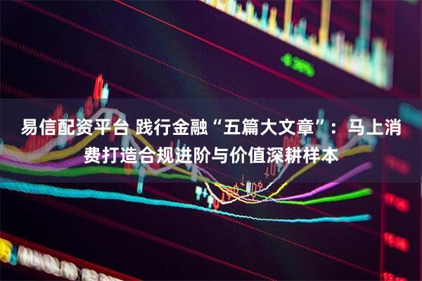 易信配资平台 践行金融“五篇大文章”：马上消费打造合规进阶与价值深耕样本