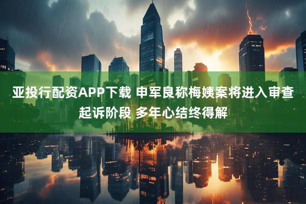亚投行配资APP下载 申军良称梅姨案将进入审查起诉阶段 多年心结终得解