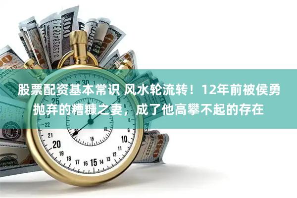 股票配资基本常识 风水轮流转！12年前被侯勇抛弃的糟糠之妻，成了他高攀不起的存在