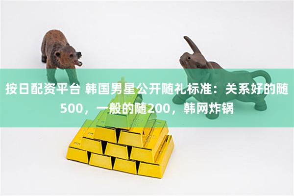 按日配资平台 韩国男星公开随礼标准：关系好的随500，一般的随200，韩网炸锅