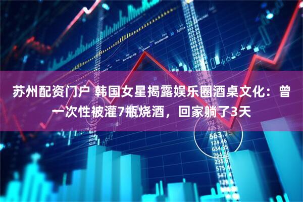苏州配资门户 韩国女星揭露娱乐圈酒桌文化：曾一次性被灌7瓶烧酒，回家躺了3天
