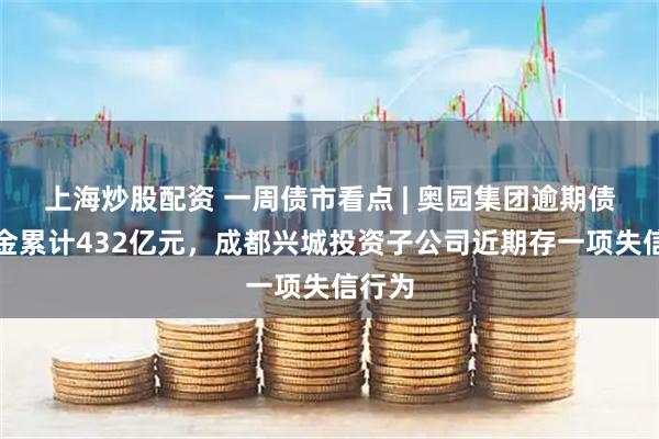 上海炒股配资 一周债市看点 | 奥园集团逾期债务本金累计432亿元，成都兴城投资子公司近期存一项失信行为