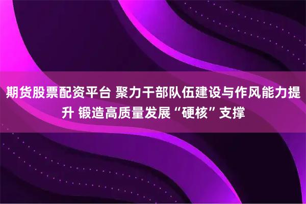 期货股票配资平台 聚力干部队伍建设与作风能力提升 锻造高质量发展“硬核”支撑