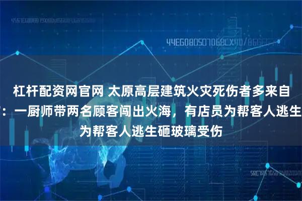 杠杆配资网官网 太原高层建筑火灾死伤者多来自底商小餐馆：一厨师带两名顾客闯出火海，有店员为帮客人逃生砸玻璃受伤