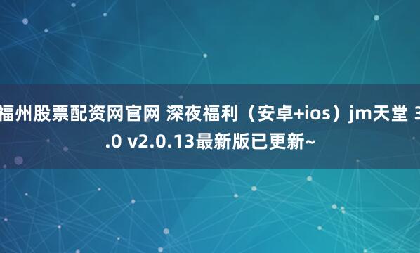 福州股票配资网官网 深夜福利（安卓+ios）jm天堂 3.0 v2.0.13最新版已更新~
