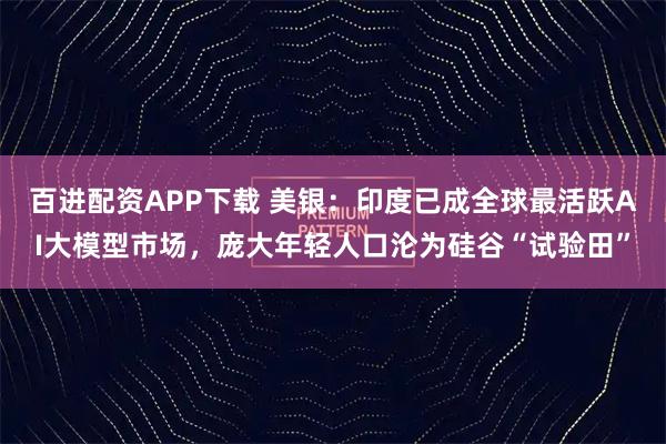 百进配资APP下载 美银：印度已成全球最活跃AI大模型市场，庞大年轻人口沦为硅谷“试验田”