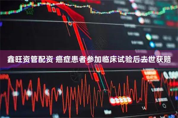 鑫旺资管配资 癌症患者参加临床试验后去世获赔
