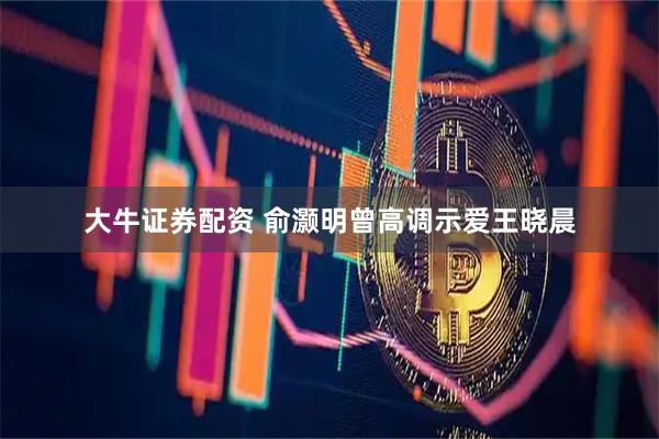 大牛证券配资 俞灏明曾高调示爱王晓晨