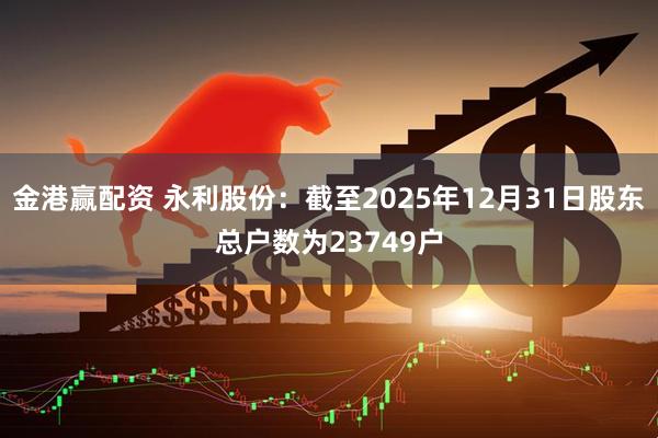 金港赢配资 永利股份：截至2025年12月31日股东总户数为23749户