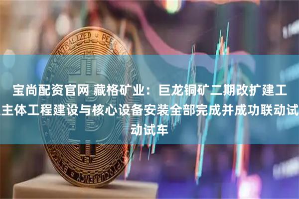 宝尚配资官网 藏格矿业：巨龙铜矿二期改扩建工程主体工程建设与核心设备安装全部完成并成功联动试车