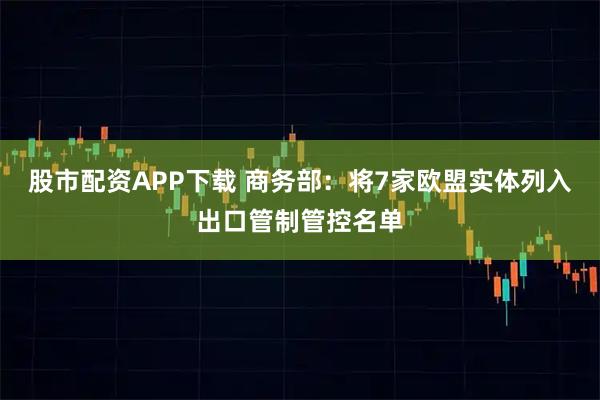 股市配资APP下载 商务部：将7家欧盟实体列入出口管制管控名单