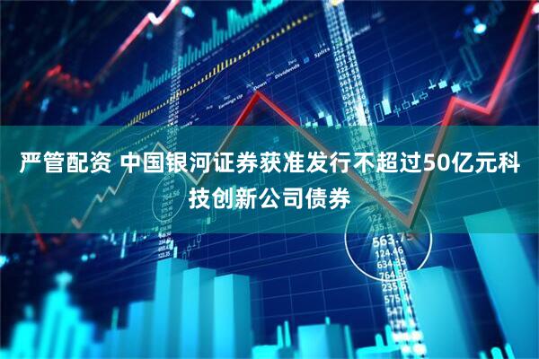严管配资 中国银河证券获准发行不超过50亿元科技创新公司债券
