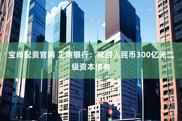 宝尚配资官网 工商银行：赎回人民币300亿元二级资本债券